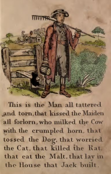 This is the Man all tattered and torn, that kissed the Maiden all forlorn, who milked the Cow with the crumpled horn, that tossed the Dog, that worried the Cat, that killed the Rat, that eat the Malt, that lay in the House that Jack built.